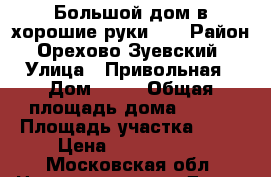 Большой дом в хорошие руки!!  › Район ­ Орехово Зуевский  › Улица ­ Привольная › Дом ­ 66 › Общая площадь дома ­ 250 › Площадь участка ­ 14 › Цена ­ 8 000 000 - Московская обл. Недвижимость » Дома, коттеджи, дачи продажа   . Московская обл.